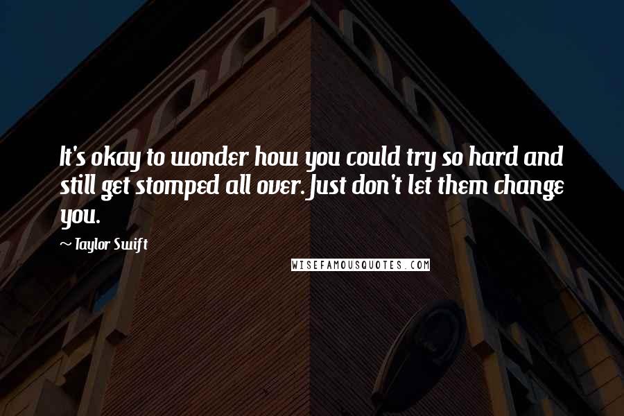 Taylor Swift Quotes: It's okay to wonder how you could try so hard and still get stomped all over. Just don't let them change you.