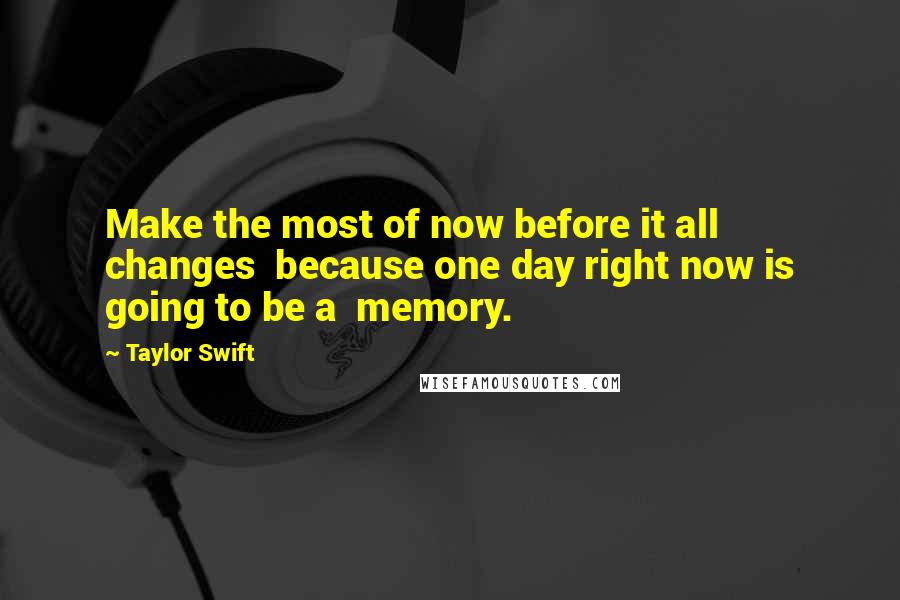 Taylor Swift Quotes: Make the most of now before it all changes because one day right now is going to be a memory.