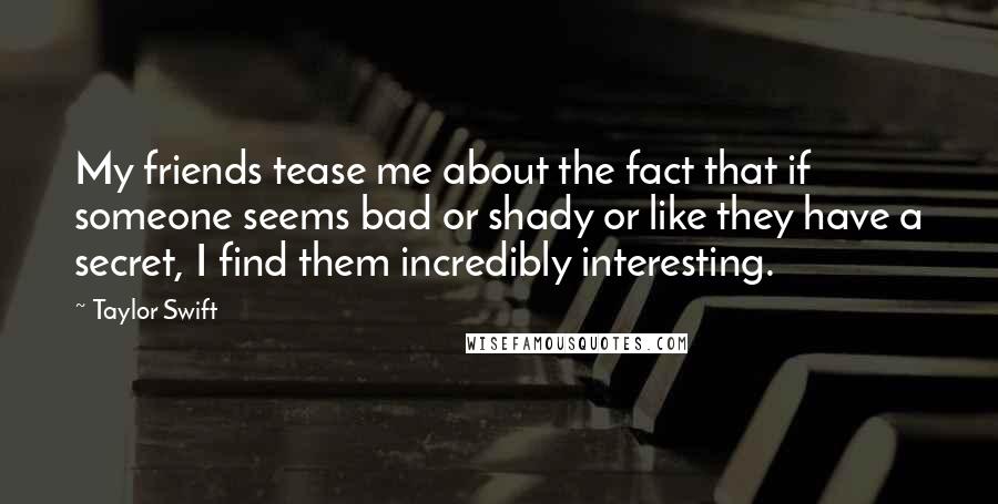 Taylor Swift Quotes: My friends tease me about the fact that if someone seems bad or shady or like they have a secret, I find them incredibly interesting.