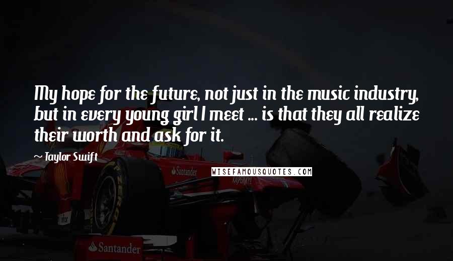 Taylor Swift Quotes: My hope for the future, not just in the music industry, but in every young girl I meet ... is that they all realize their worth and ask for it.