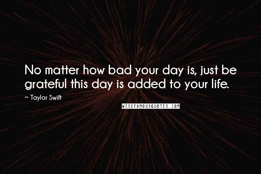 Taylor Swift Quotes: No matter how bad your day is, just be grateful this day is added to your life.