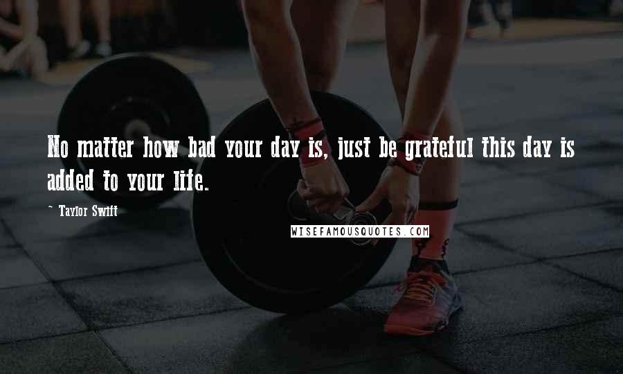 Taylor Swift Quotes: No matter how bad your day is, just be grateful this day is added to your life.
