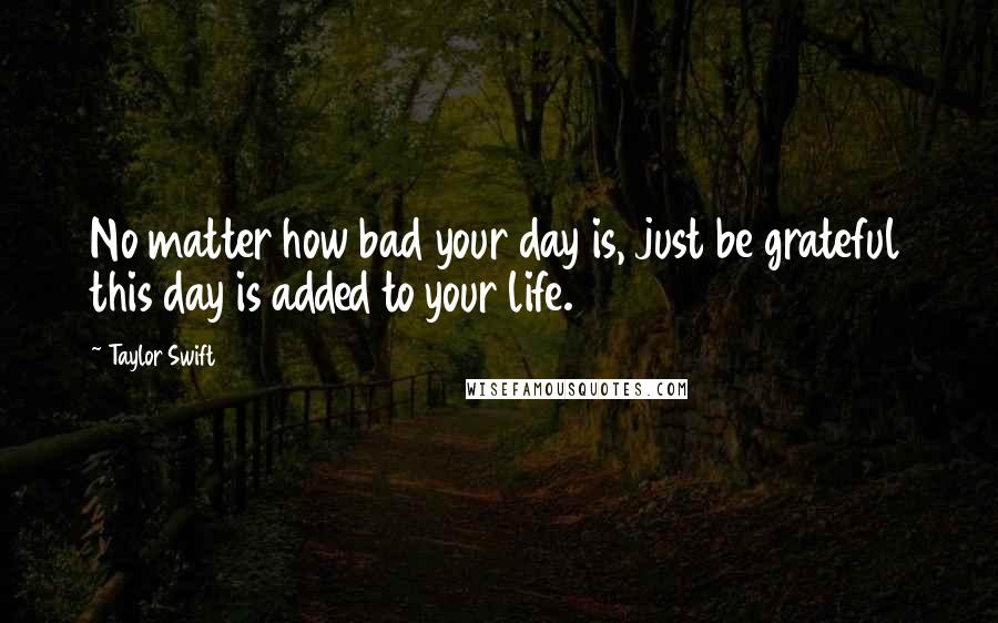 Taylor Swift Quotes: No matter how bad your day is, just be grateful this day is added to your life.