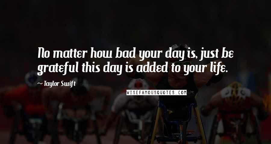 Taylor Swift Quotes: No matter how bad your day is, just be grateful this day is added to your life.