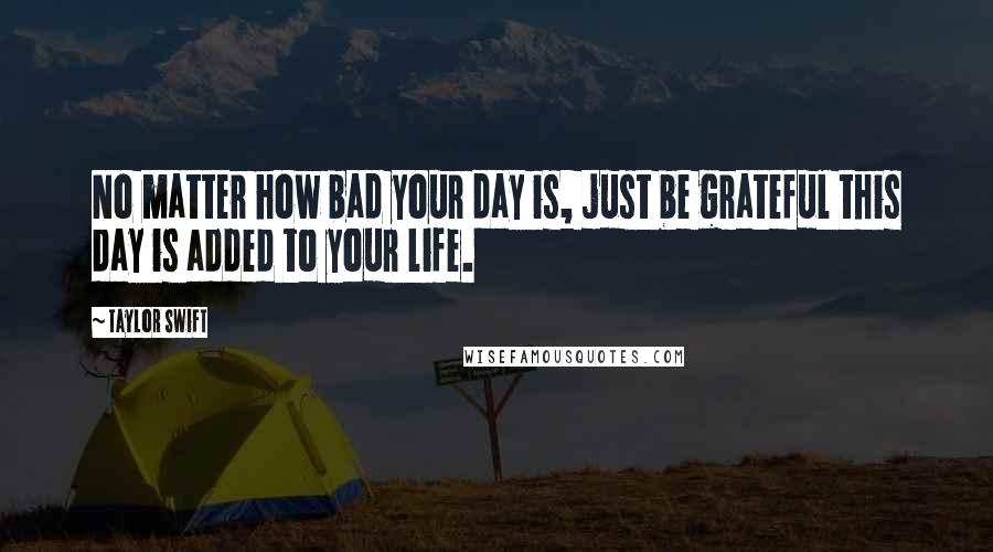 Taylor Swift Quotes: No matter how bad your day is, just be grateful this day is added to your life.