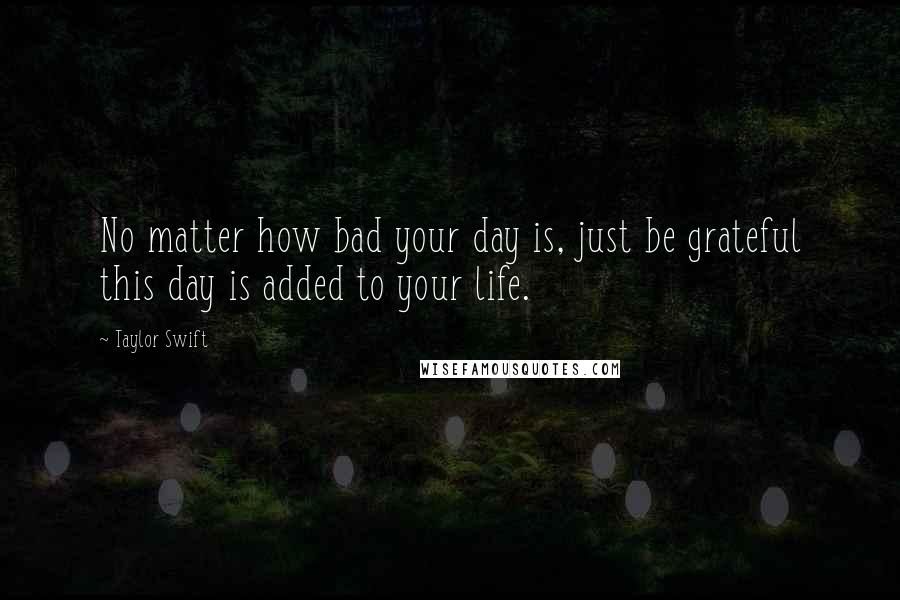 Taylor Swift Quotes: No matter how bad your day is, just be grateful this day is added to your life.