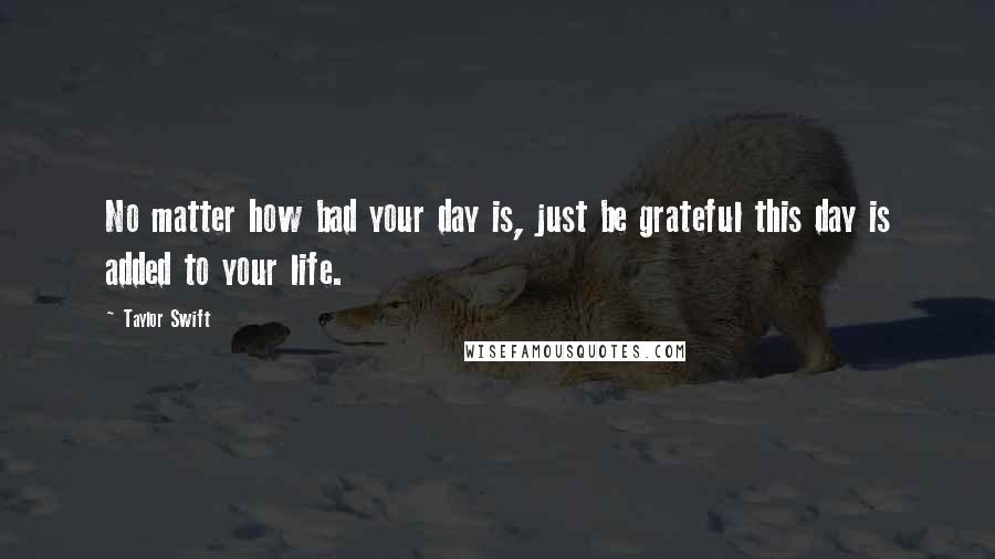 Taylor Swift Quotes: No matter how bad your day is, just be grateful this day is added to your life.