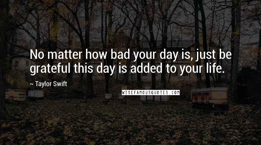 Taylor Swift Quotes: No matter how bad your day is, just be grateful this day is added to your life.