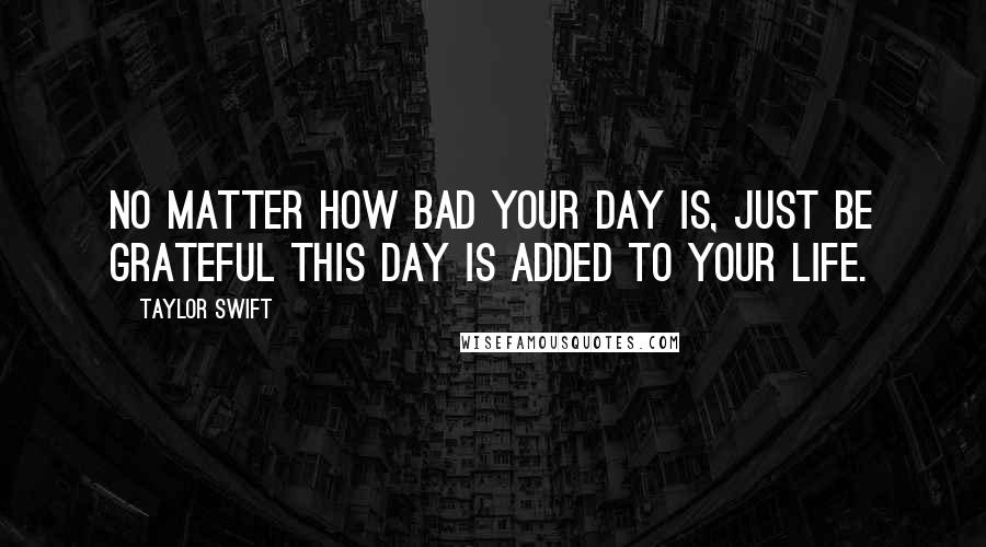 Taylor Swift Quotes: No matter how bad your day is, just be grateful this day is added to your life.