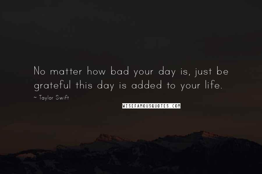 Taylor Swift Quotes: No matter how bad your day is, just be grateful this day is added to your life.