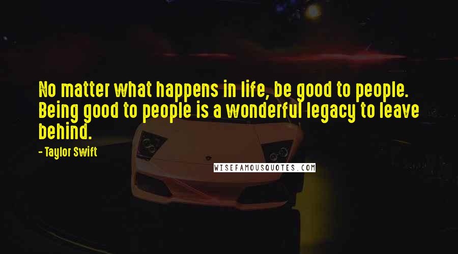 Taylor Swift Quotes: No matter what happens in life, be good to people. Being good to people is a wonderful legacy to leave behind.