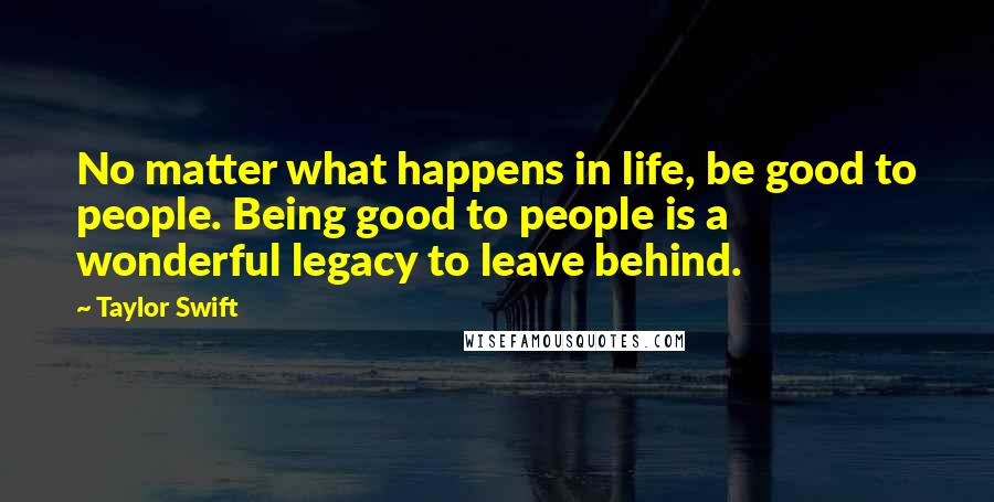 Taylor Swift Quotes: No matter what happens in life, be good to people. Being good to people is a wonderful legacy to leave behind.