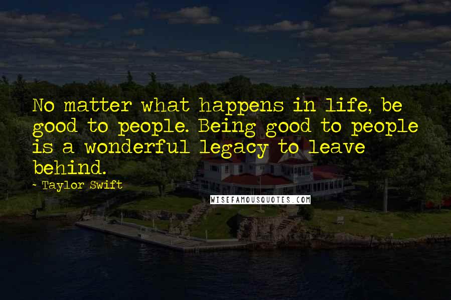 Taylor Swift Quotes: No matter what happens in life, be good to people. Being good to people is a wonderful legacy to leave behind.