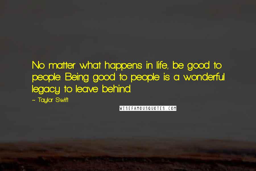 Taylor Swift Quotes: No matter what happens in life, be good to people. Being good to people is a wonderful legacy to leave behind.