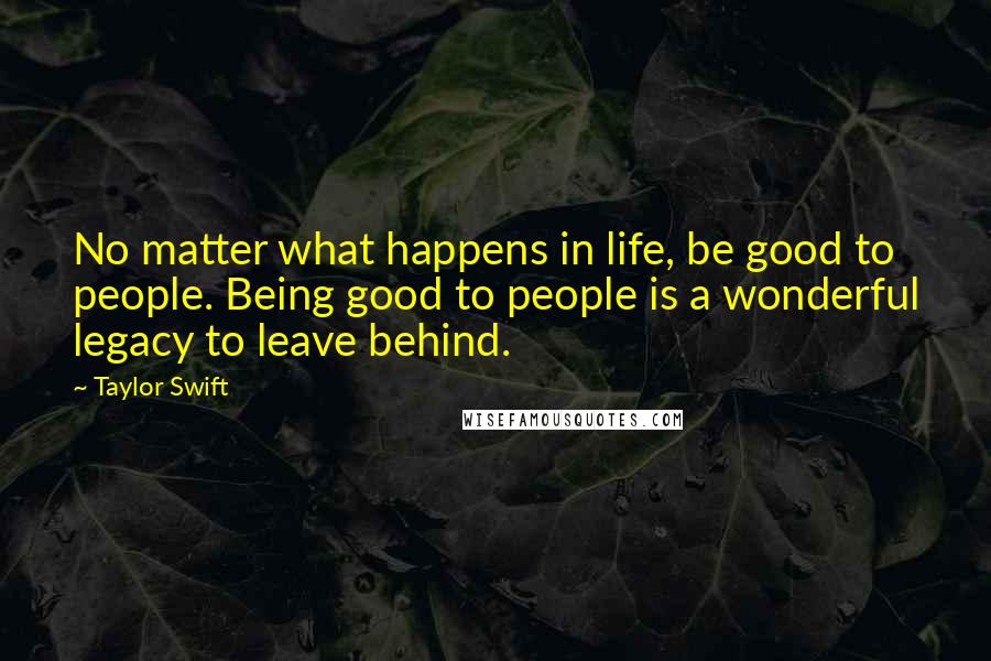 Taylor Swift Quotes: No matter what happens in life, be good to people. Being good to people is a wonderful legacy to leave behind.