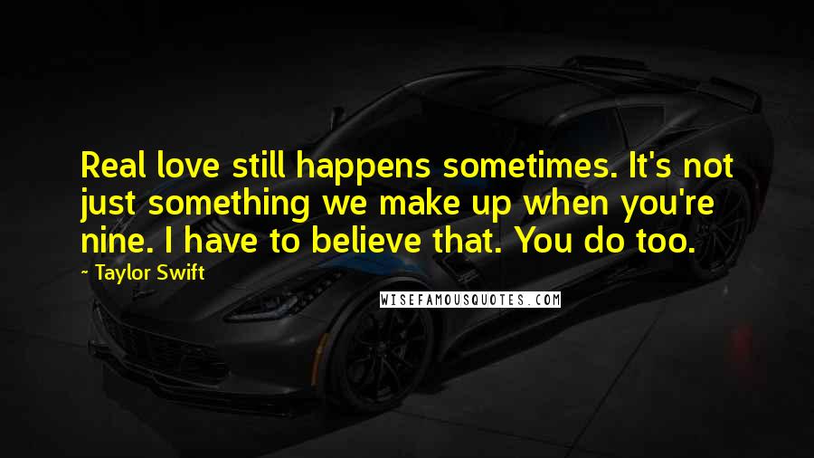 Taylor Swift Quotes: Real love still happens sometimes. It's not just something we make up when you're nine. I have to believe that. You do too.