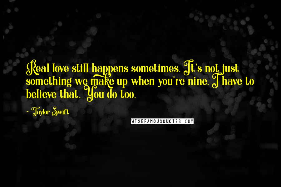 Taylor Swift Quotes: Real love still happens sometimes. It's not just something we make up when you're nine. I have to believe that. You do too.