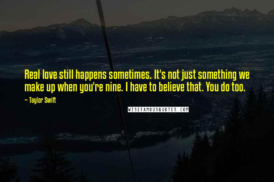 Taylor Swift Quotes: Real love still happens sometimes. It's not just something we make up when you're nine. I have to believe that. You do too.