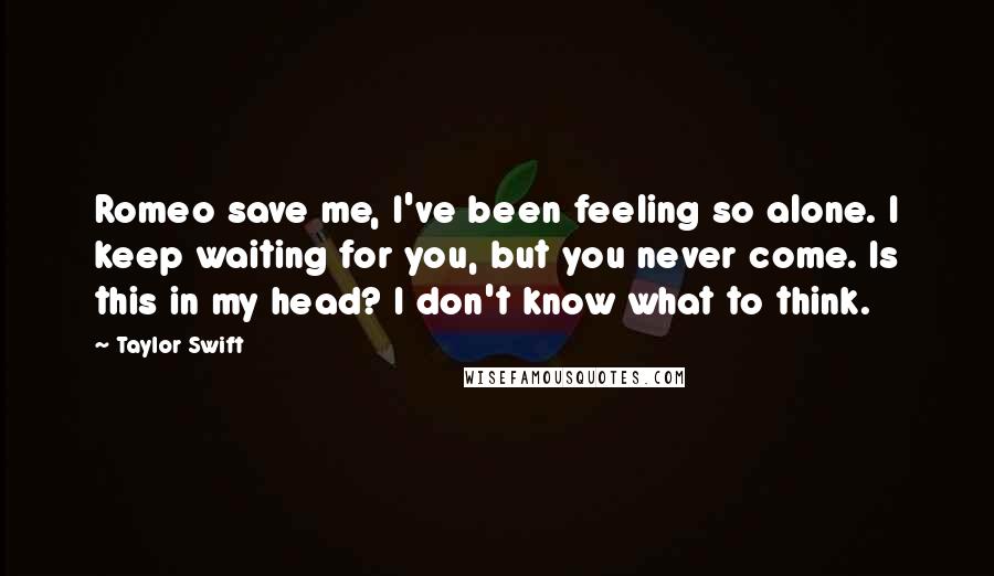 Taylor Swift Quotes: Romeo save me, I've been feeling so alone. I keep waiting for you, but you never come. Is this in my head? I don't know what to think.