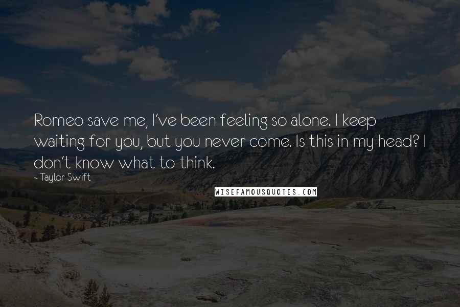 Taylor Swift Quotes: Romeo save me, I've been feeling so alone. I keep waiting for you, but you never come. Is this in my head? I don't know what to think.