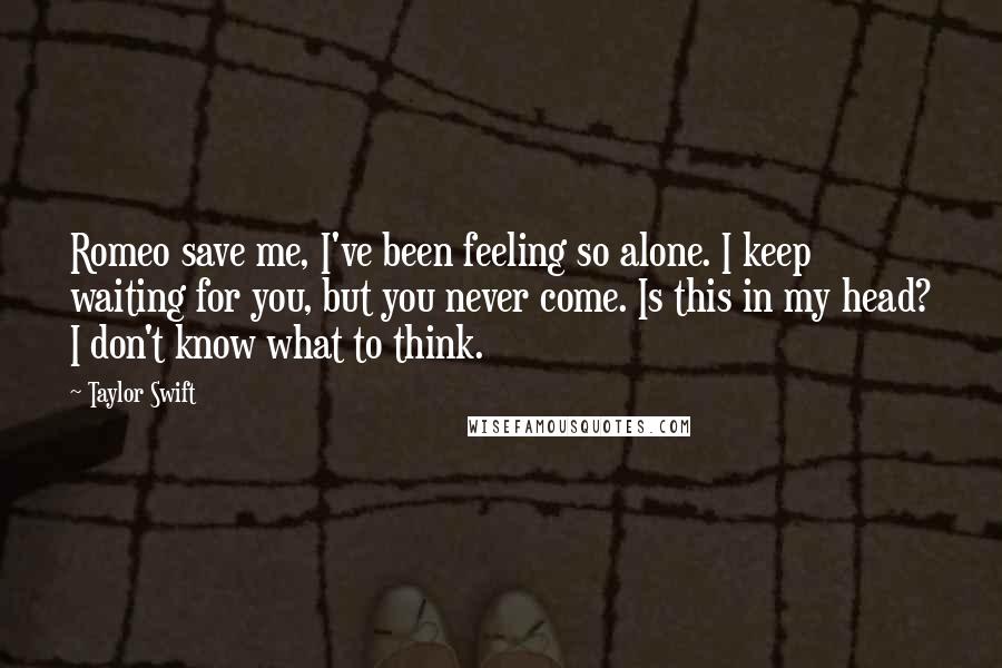 Taylor Swift Quotes: Romeo save me, I've been feeling so alone. I keep waiting for you, but you never come. Is this in my head? I don't know what to think.