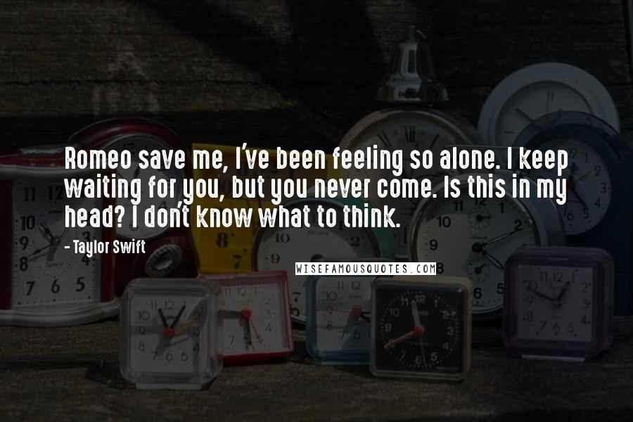 Taylor Swift Quotes: Romeo save me, I've been feeling so alone. I keep waiting for you, but you never come. Is this in my head? I don't know what to think.