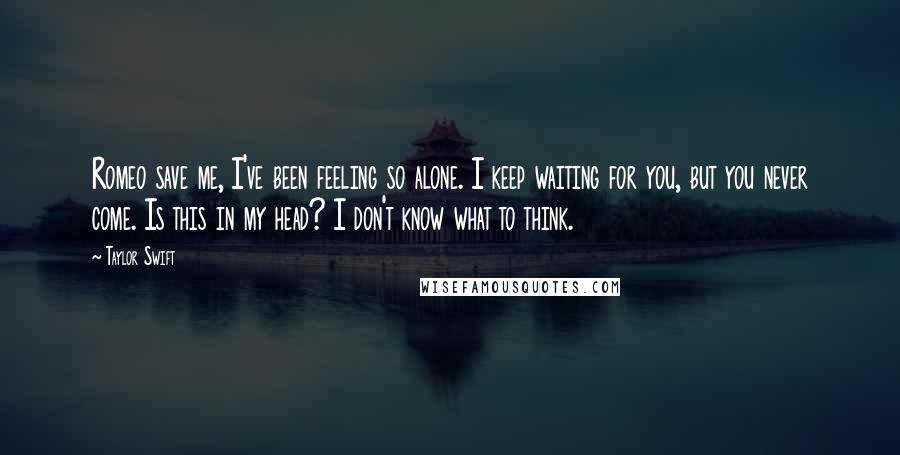 Taylor Swift Quotes: Romeo save me, I've been feeling so alone. I keep waiting for you, but you never come. Is this in my head? I don't know what to think.