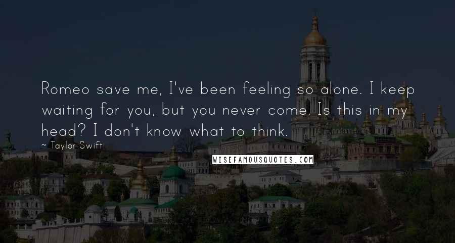 Taylor Swift Quotes: Romeo save me, I've been feeling so alone. I keep waiting for you, but you never come. Is this in my head? I don't know what to think.