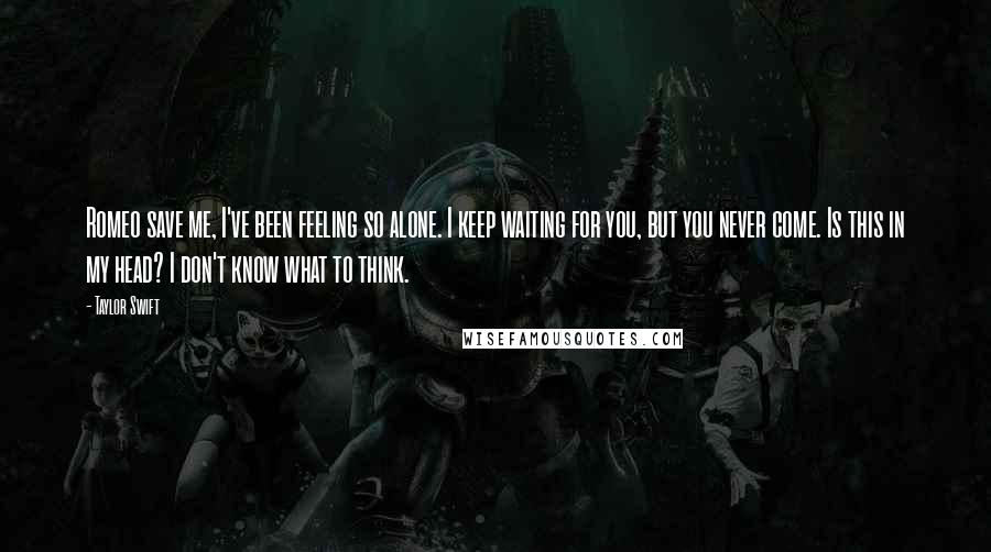 Taylor Swift Quotes: Romeo save me, I've been feeling so alone. I keep waiting for you, but you never come. Is this in my head? I don't know what to think.
