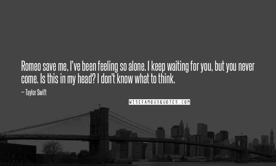 Taylor Swift Quotes: Romeo save me, I've been feeling so alone. I keep waiting for you, but you never come. Is this in my head? I don't know what to think.