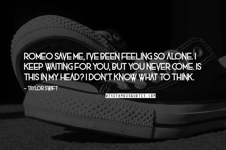 Taylor Swift Quotes: Romeo save me, I've been feeling so alone. I keep waiting for you, but you never come. Is this in my head? I don't know what to think.