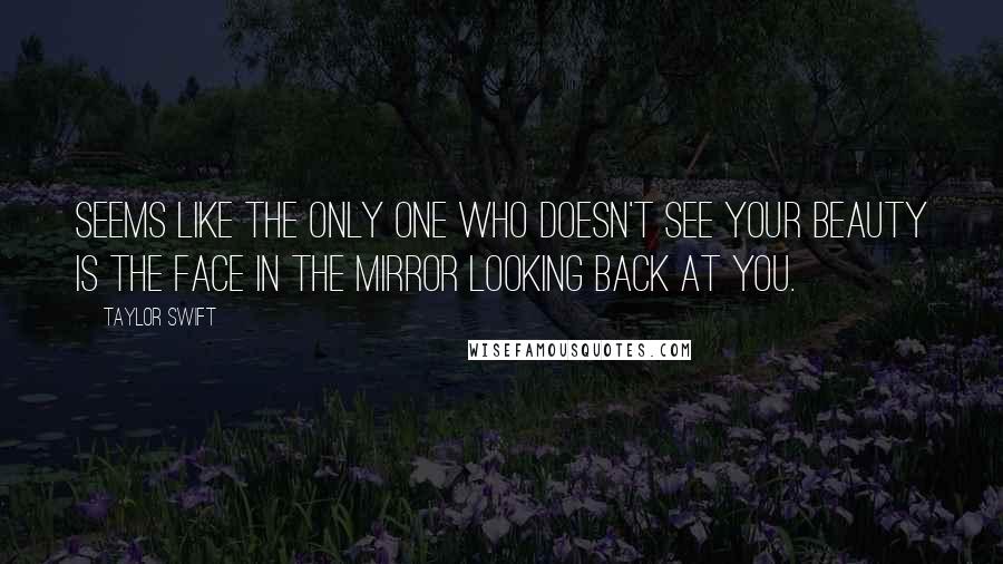 Taylor Swift Quotes: Seems like the only one who doesn't see your beauty is the face in the mirror looking back at you.