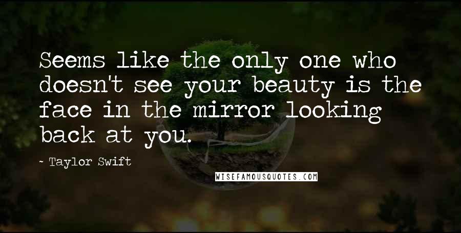 Taylor Swift Quotes: Seems like the only one who doesn't see your beauty is the face in the mirror looking back at you.