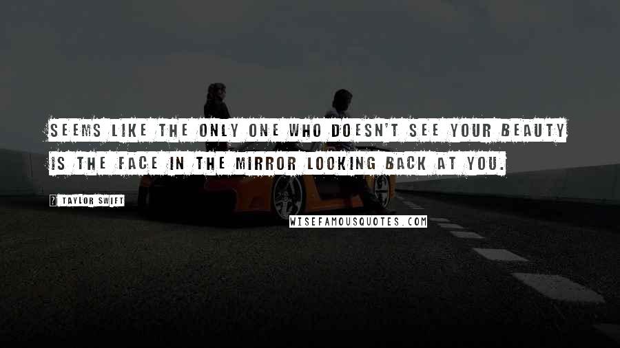 Taylor Swift Quotes: Seems like the only one who doesn't see your beauty is the face in the mirror looking back at you.