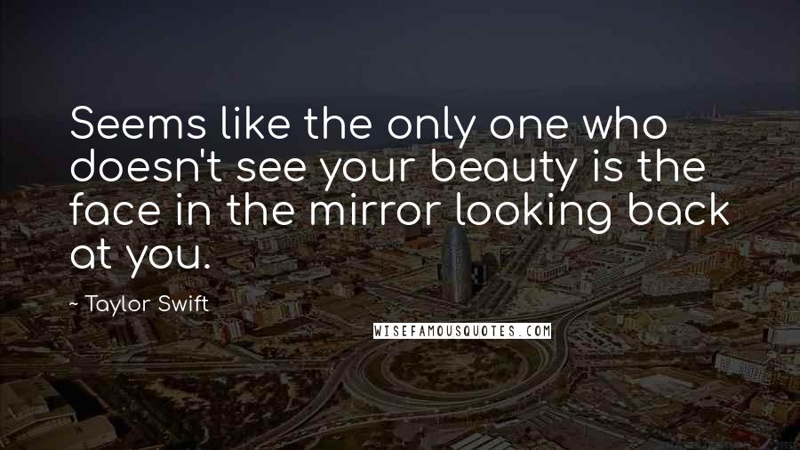 Taylor Swift Quotes: Seems like the only one who doesn't see your beauty is the face in the mirror looking back at you.