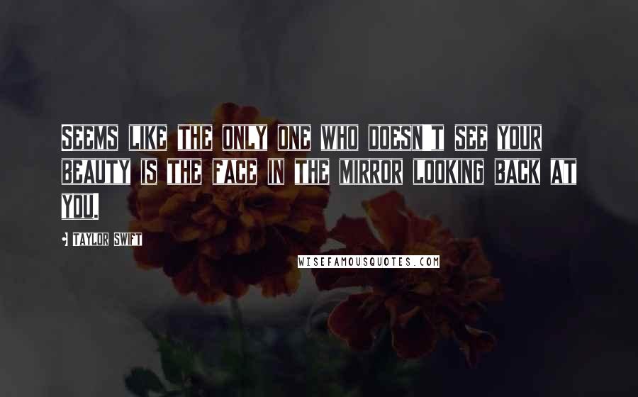 Taylor Swift Quotes: Seems like the only one who doesn't see your beauty is the face in the mirror looking back at you.