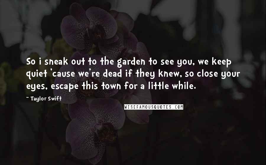 Taylor Swift Quotes: So i sneak out to the garden to see you, we keep quiet 'cause we're dead if they knew, so close your eyes, escape this town for a little while.