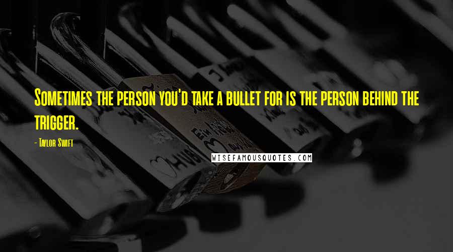 Taylor Swift Quotes: Sometimes the person you'd take a bullet for is the person behind the trigger.