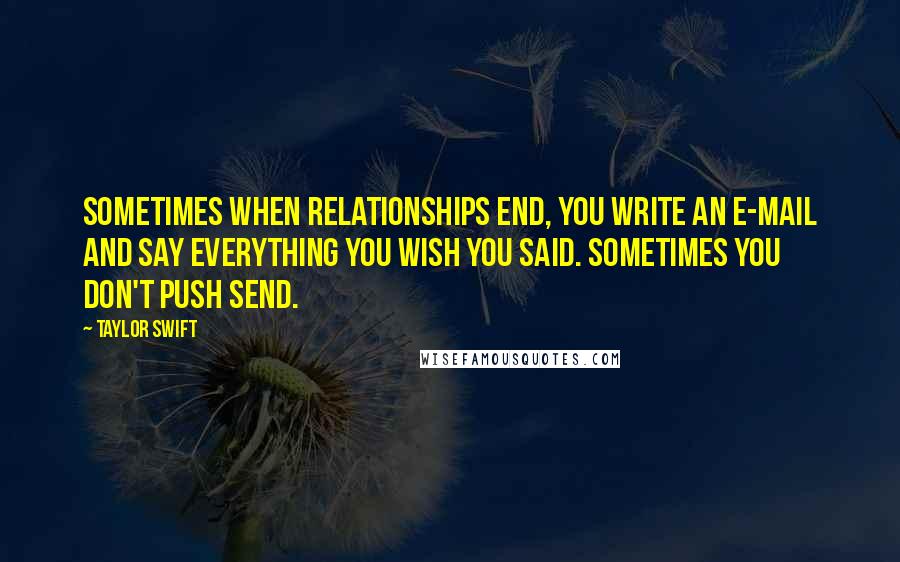 Taylor Swift Quotes: Sometimes when relationships end, you write an e-mail and say everything you wish you said. Sometimes you don't push send.