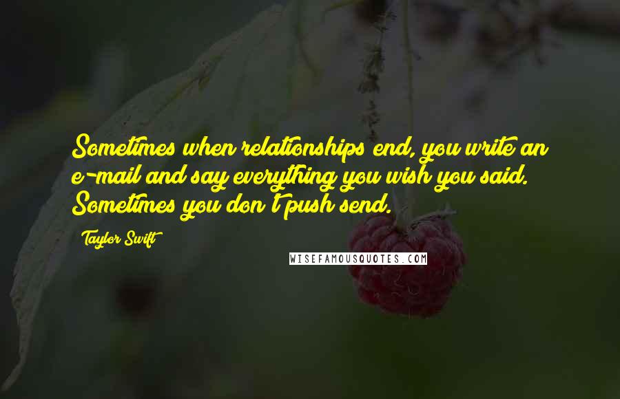 Taylor Swift Quotes: Sometimes when relationships end, you write an e-mail and say everything you wish you said. Sometimes you don't push send.