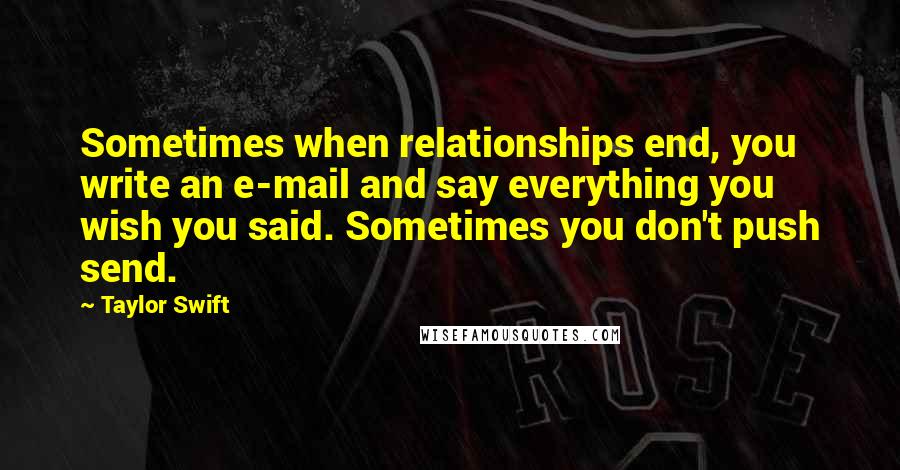 Taylor Swift Quotes: Sometimes when relationships end, you write an e-mail and say everything you wish you said. Sometimes you don't push send.