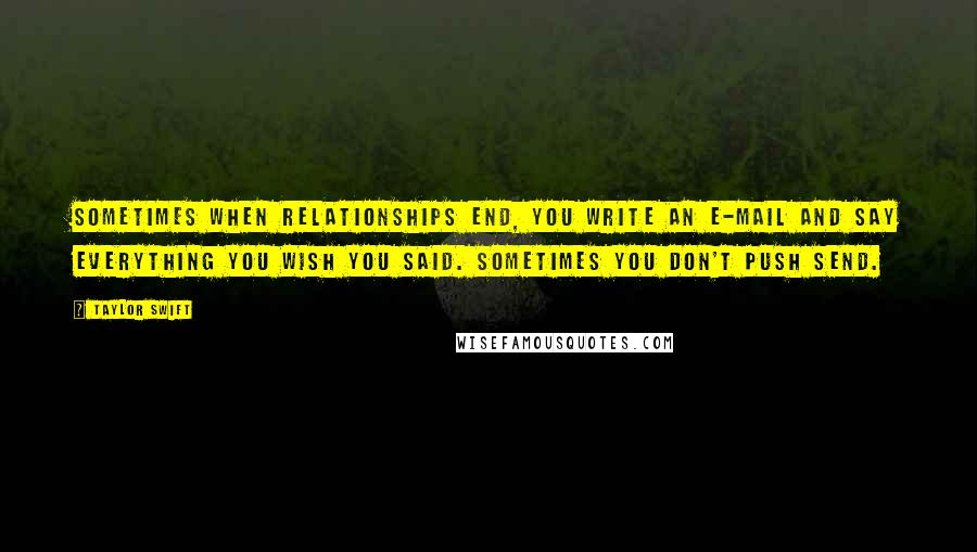 Taylor Swift Quotes: Sometimes when relationships end, you write an e-mail and say everything you wish you said. Sometimes you don't push send.