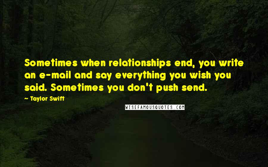 Taylor Swift Quotes: Sometimes when relationships end, you write an e-mail and say everything you wish you said. Sometimes you don't push send.