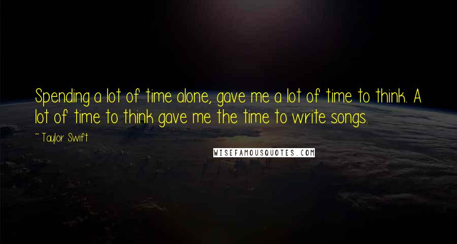 Taylor Swift Quotes: Spending a lot of time alone, gave me a lot of time to think. A lot of time to think gave me the time to write songs.