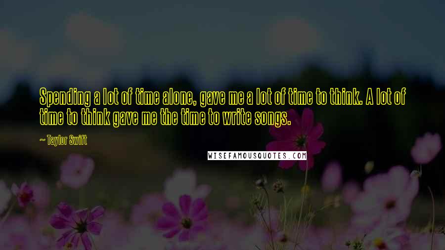 Taylor Swift Quotes: Spending a lot of time alone, gave me a lot of time to think. A lot of time to think gave me the time to write songs.