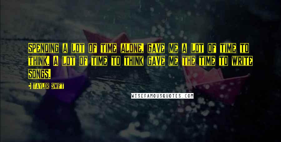 Taylor Swift Quotes: Spending a lot of time alone, gave me a lot of time to think. A lot of time to think gave me the time to write songs.