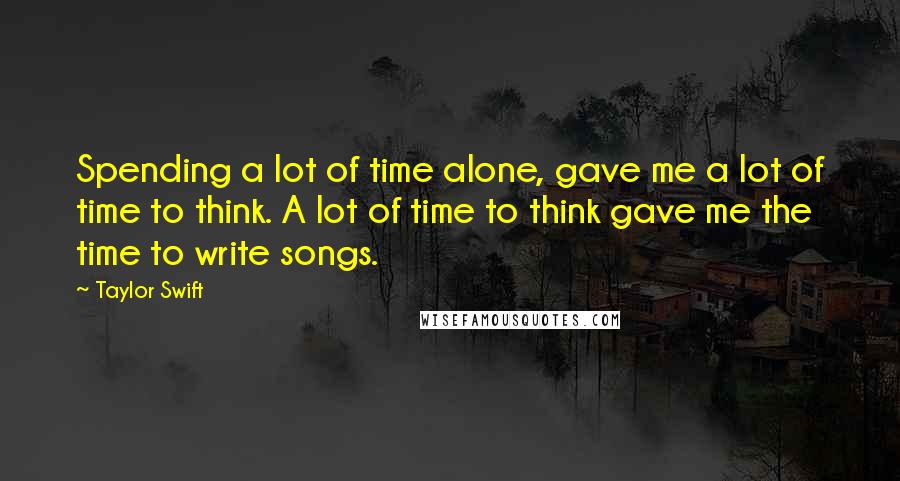 Taylor Swift Quotes: Spending a lot of time alone, gave me a lot of time to think. A lot of time to think gave me the time to write songs.