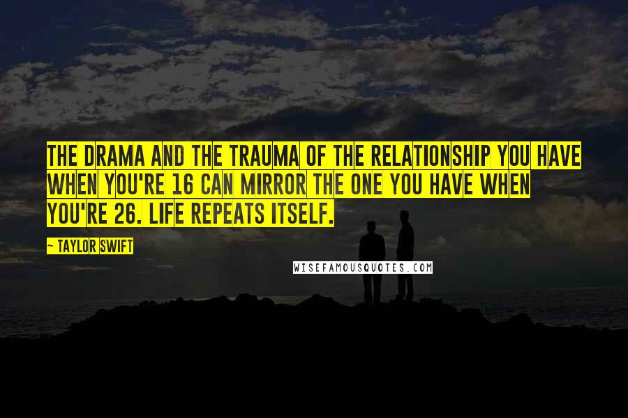 Taylor Swift Quotes: The drama and the trauma of the relationship you have when you're 16 can mirror the one you have when you're 26. Life repeats itself.