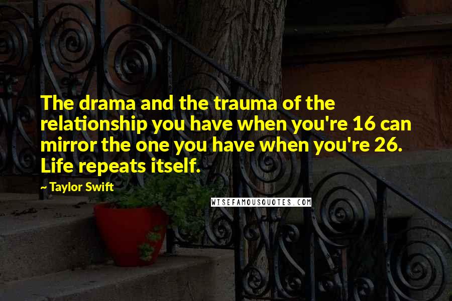Taylor Swift Quotes: The drama and the trauma of the relationship you have when you're 16 can mirror the one you have when you're 26. Life repeats itself.