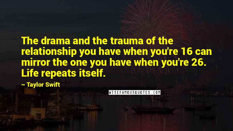 Taylor Swift Quotes: The drama and the trauma of the relationship you have when you're 16 can mirror the one you have when you're 26. Life repeats itself.